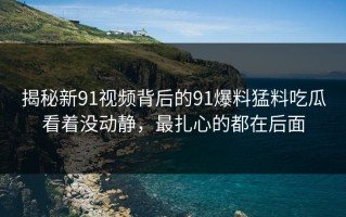揭秘新91视频背后的91爆料猛料吃瓜看着没动静，最扎心的都在后面