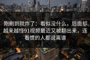 刚刷到就炸了：看似没什么，后面却越来越怪91视频最近又被翻出来，连看惯的人都说离谱