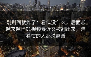 刚刷到就炸了：看似没什么，后面却越来越怪91视频最近又被翻出来，连看惯的人都说离谱