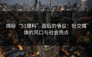 揭秘“51爆料”背后的争议：社交媒体的风口与社会热点