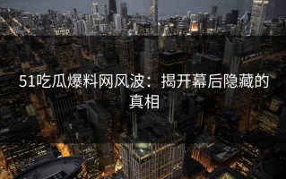 51吃瓜爆料网风波：揭开幕后隐藏的真相