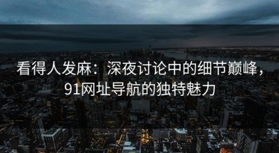 看得人发麻：深夜讨论中的细节巅峰，91网址导航的独特魅力