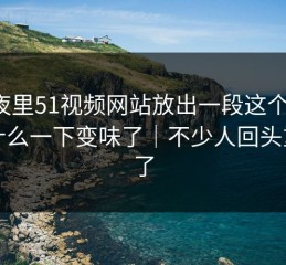 深夜里51视频网站放出一段这个瓜，为什么一下变味了｜不少人回头重看了