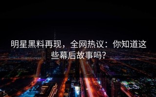 明星黑料再现，全网热议：你知道这些幕后故事吗？