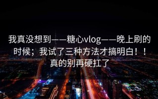 我真没想到——糖心vlog——晚上刷的时候；我试了三种方法才搞明白！！真的别再硬扛了