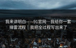 我来讲明白——91官网…我给你一套排雷流程｜我把全过程写出来了