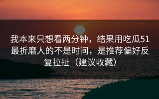 我本来只想看两分钟，结果用吃瓜51最折磨人的不是时间，是推荐偏好反复拉扯（建议收藏）
