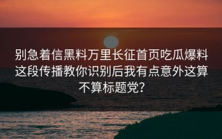 别急着信黑料万里长征首页吃瓜爆料这段传播教你识别后我有点意外这算不算标题党？