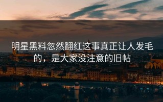 明星黑料忽然翻红这事真正让人发毛的，是大家没注意的旧帖