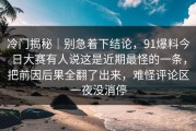 冷门揭秘｜别急着下结论，91爆料今日大赛有人说这是近期最怪的一条，把前因后果全翻了出来，难怪评论区一夜没消停