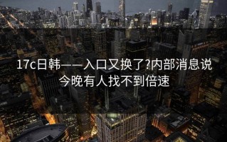 17c日韩——入口又换了?内部消息说今晚有人找不到倍速