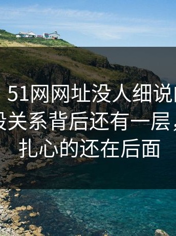 51爆料：51网网址没人细说的地方在这：那段关系背后还有一层，但真正扎心的还在后面