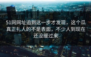 51网网址追到这一步才发现，这个瓜真正扎人的不是表面，不少人到现在还没缓过来