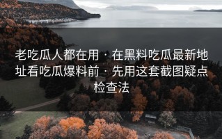 老吃瓜人都在用 · 在黑料吃瓜最新地址看吃瓜爆料前 · 先用这套截图疑点检查法