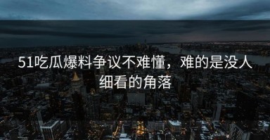 51吃瓜爆料争议不难懂，难的是没人细看的角落