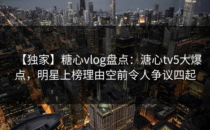 【独家】糖心vlog盘点：溏心tv5大爆点，明星上榜理由空前令人争议四起-第1张图片-麻豆影业传媒在线平台