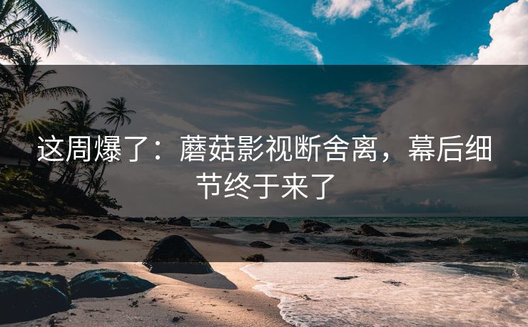 这周爆了:蘑菇影视断舍离,幕后细节终于来了 这周爆了:蘑菇影视断舍离,幕后细节终于来了