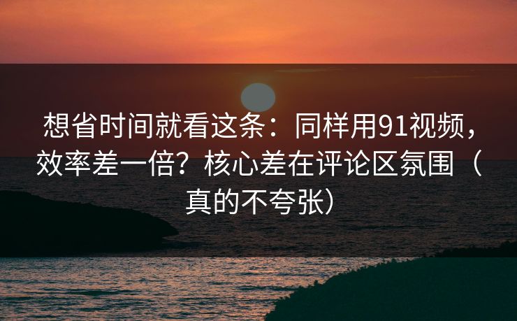 想省时间就看这条：同样用91视频，效率差一倍？核心差在评论区氛围（真的不夸张）
