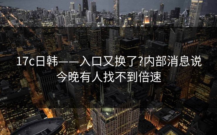 17c日韩——入口又换了?内部消息说今晚有人找不到倍速