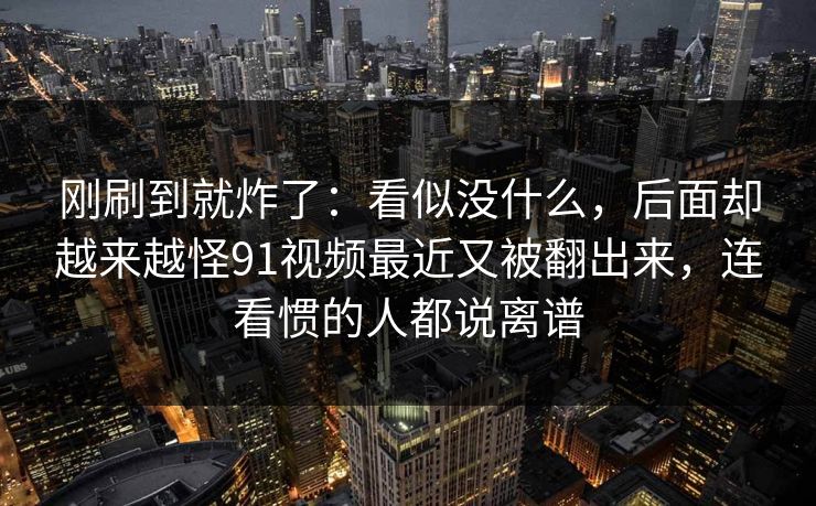 刚刷到就炸了：看似没什么，后面却越来越怪91视频最近又被翻出来，连看惯的人都说离谱-第1张图片-麻豆影业传媒在线平台