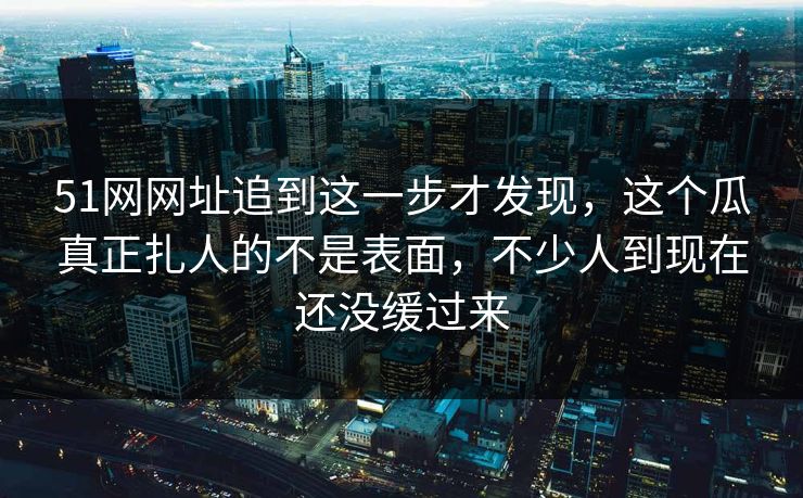 51网网址追到这一步才发现，这个瓜真正扎人的不是表面，不少人到现在还没缓过来