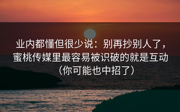 业内都懂但很少说:别再抄别人了,蜜桃传媒里最容易被识破的就是互动(你可能也中招了) 业内都懂但很少说:别再抄别人了,蜜桃传媒里最容易被识破的就是互动(你可能也中招了)