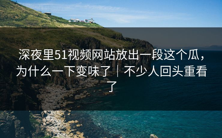深夜里51视频网站放出一段这个瓜，为什么一下变味了｜不少人回头重看了-第1张图片-麻豆影业传媒在线平台