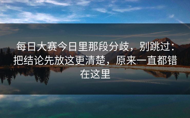 每日大赛今日里那段分歧，别跳过：把结论先放这更清楚，原来一直都错在这里
