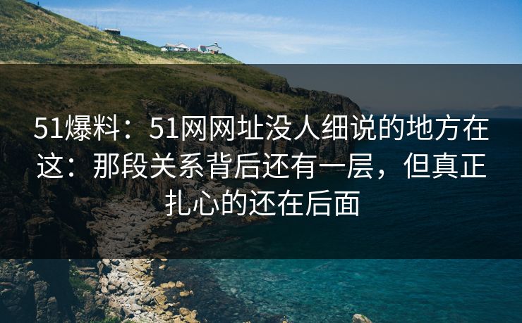 51爆料：51网网址没人细说的地方在这：那段关系背后还有一层，但真正扎心的还在后面-第1张图片-麻豆影业传媒在线平台