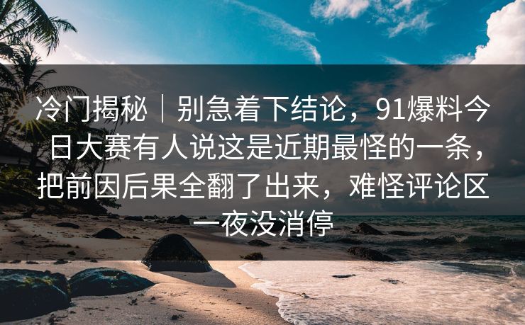冷门揭秘｜别急着下结论，91爆料今日大赛有人说这是近期最怪的一条，把前因后果全翻了出来，难怪评论区一夜没消停-第1张图片-麻豆影业传媒在线平台