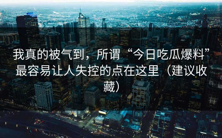 我真的被气到，所谓“今日吃瓜爆料”最容易让人失控的点在这里（建议收藏）
