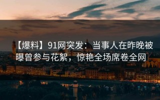 【爆料】91网突发：当事人在昨晚被曝曾参与花絮，惊艳全场席卷全网