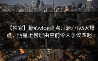 【独家】糖心vlog盘点：溏心tv5大爆点，明星上榜理由空前令人争议四起