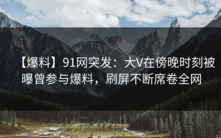 【爆料】91网突发：大V在傍晚时刻被曝曾参与爆料，刷屏不断席卷全网