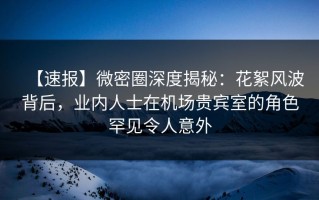 【速报】微密圈深度揭秘：花絮风波背后，业内人士在机场贵宾室的角色罕见令人意外