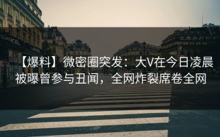 【爆料】微密圈突发：大V在今日凌晨被曝曾参与丑闻，全网炸裂席卷全网