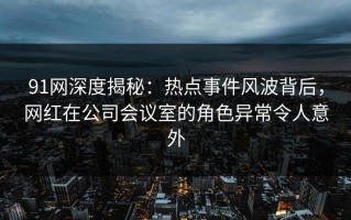 91网深度揭秘：热点事件风波背后，网红在公司会议室的角色异常令人意外