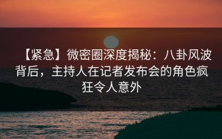 【紧急】微密圈深度揭秘：八卦风波背后，主持人在记者发布会的角色疯狂令人意外