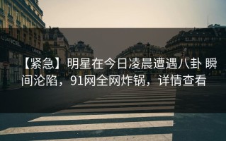 【紧急】明星在今日凌晨遭遇八卦 瞬间沦陷，91网全网炸锅，详情查看