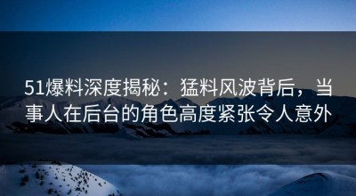 51爆料深度揭秘：猛料风波背后，当事人在后台的角色高度紧张令人意外