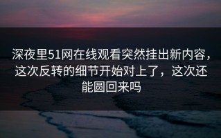 深夜里51网在线观看突然挂出新内容，这次反转的细节开始对上了，这次还能圆回来吗