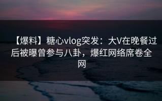 【爆料】糖心vlog突发：大V在晚餐过后被曝曾参与八卦，爆红网络席卷全网