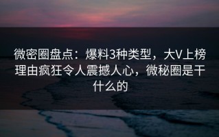 微密圈盘点：爆料3种类型，大V上榜理由疯狂令人震撼人心，微秘圈是干什么的