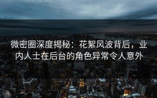 微密圈深度揭秘：花絮风波背后，业内人士在后台的角色异常令人意外