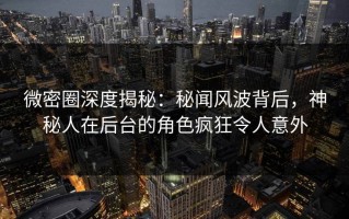 微密圈深度揭秘：秘闻风波背后，神秘人在后台的角色疯狂令人意外