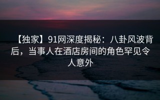 【独家】91网深度揭秘：八卦风波背后，当事人在酒店房间的角色罕见令人意外