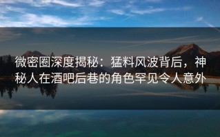 微密圈深度揭秘：猛料风波背后，神秘人在酒吧后巷的角色罕见令人意外