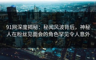 91网深度揭秘：秘闻风波背后，神秘人在粉丝见面会的角色罕见令人意外