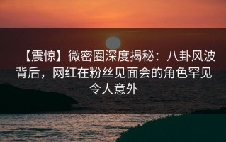 【震惊】微密圈深度揭秘：八卦风波背后，网红在粉丝见面会的角色罕见令人意外