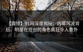 【震惊】91网深度揭秘：内幕风波背后，明星在后台的角色疯狂令人意外